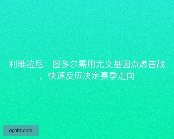 利维拉尼：图多尔需用尤文基因点燃首战，快速反应决定赛季走向