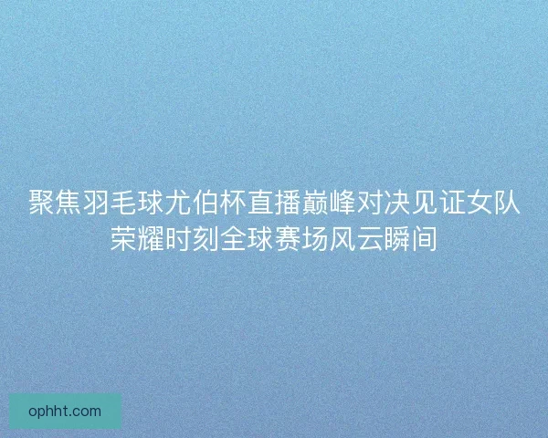聚焦羽毛球尤伯杯直播巅峰对决见证女队荣耀时刻全球赛场风云瞬间
