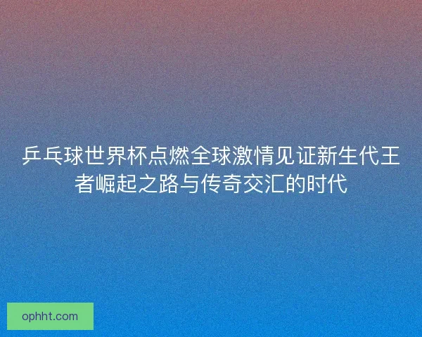 乒乓球世界杯点燃全球激情见证新生代王者崛起之路与传奇交汇的时代