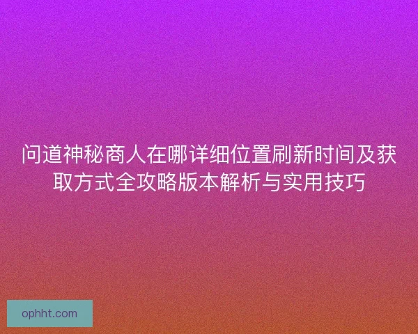问道神秘商人在哪详细位置刷新时间及获取方式全攻略版本解析与实用技巧