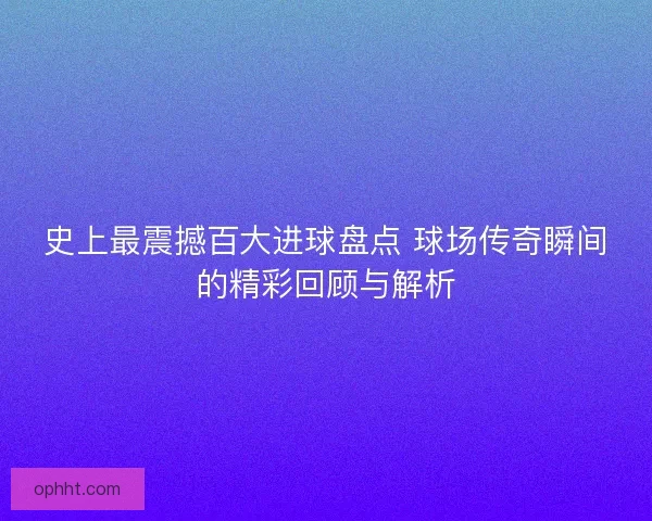 史上最震撼百大进球盘点 球场传奇瞬间的精彩回顾与解析