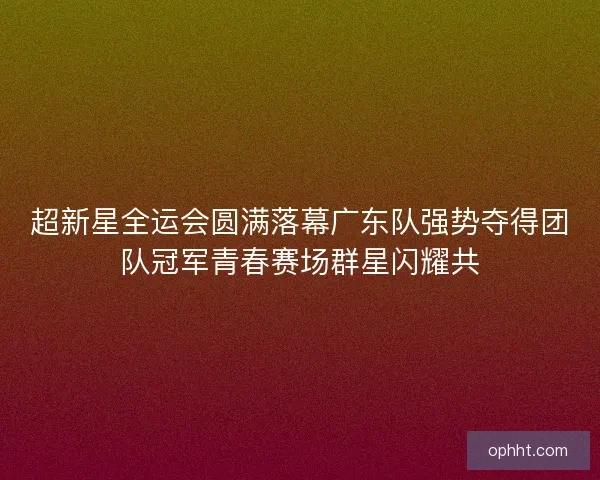 超新星全运会圆满落幕广东队强势夺得团队冠军青春赛场群星闪耀共