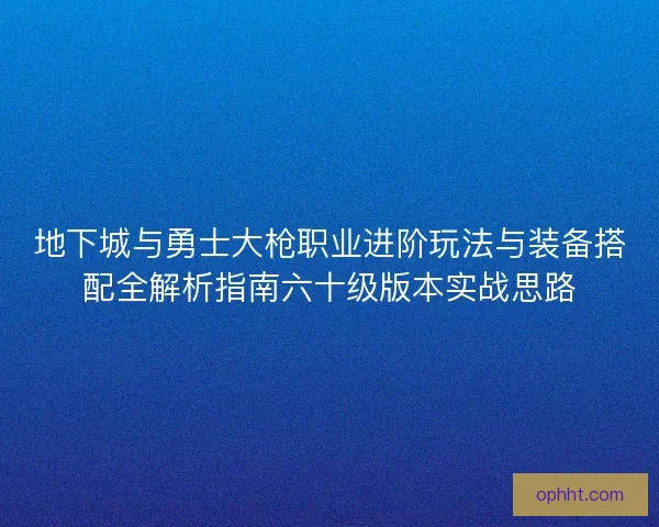 地下城与勇士大枪职业进阶玩法与装备搭配全解析指南六十级版本实战思路