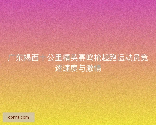 广东揭西十公里精英赛鸣枪起跑运动员竞逐速度与激情