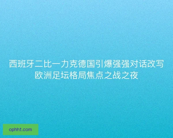 西班牙二比一力克德国引爆强强对话改写欧洲足坛格局焦点之战之夜