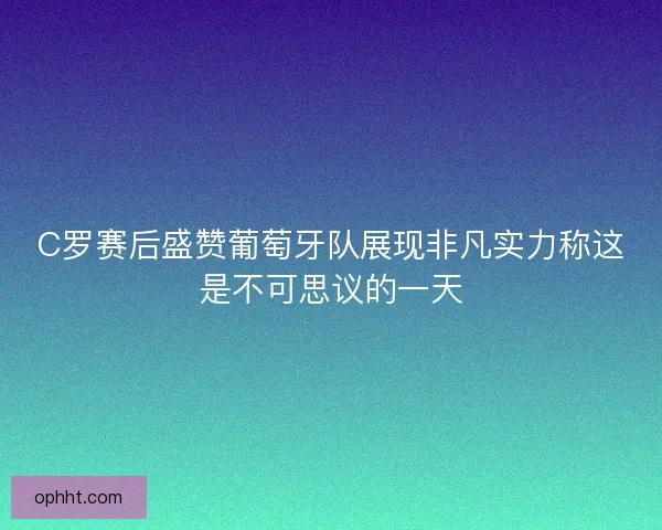 C罗赛后盛赞葡萄牙队展现非凡实力称这是不可思议的一天
