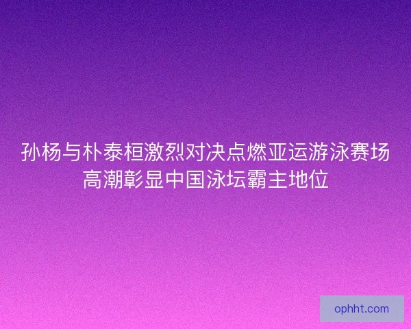 孙杨与朴泰桓激烈对决点燃亚运游泳赛场高潮彰显中国泳坛霸主地位