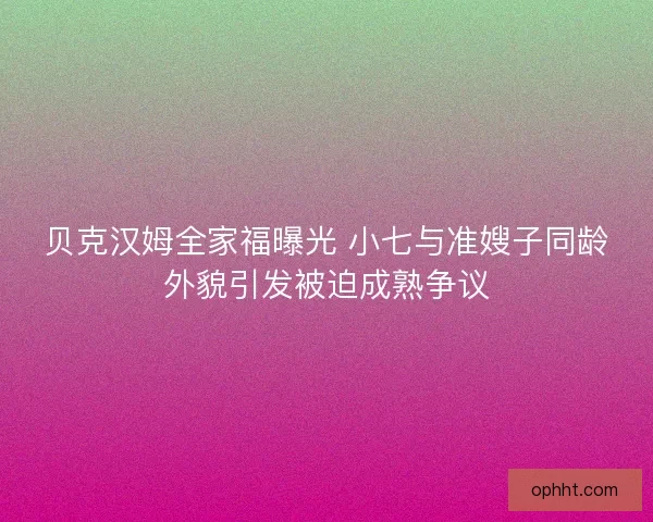 贝克汉姆全家福曝光 小七与准嫂子同龄外貌引发被迫成熟争议