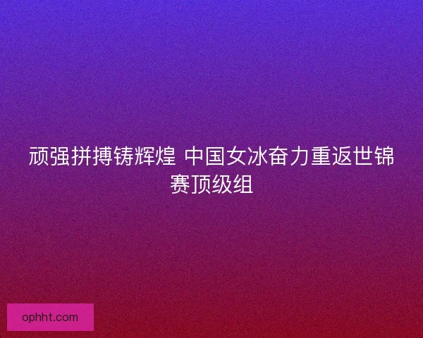 顽强拼搏铸辉煌 中国女冰奋力重返世锦赛顶级组