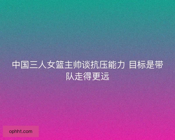中国三人女篮主帅谈抗压能力 目标是带队走得更远