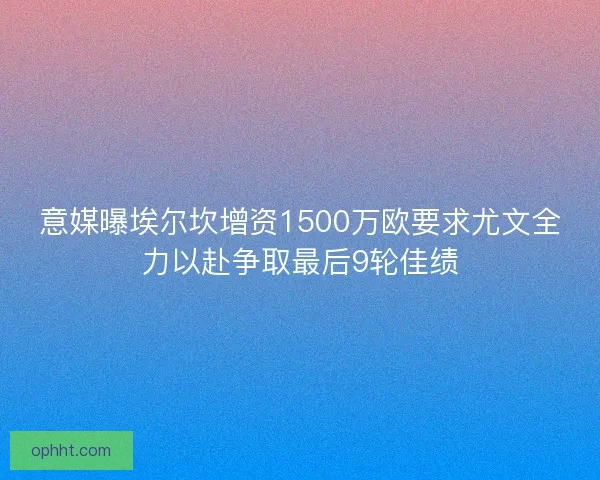 意媒曝埃尔坎增资1500万欧要求尤文全力以赴争取最后9轮佳绩