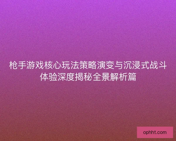 枪手游戏核心玩法策略演变与沉浸式战斗体验深度揭秘全景解析篇