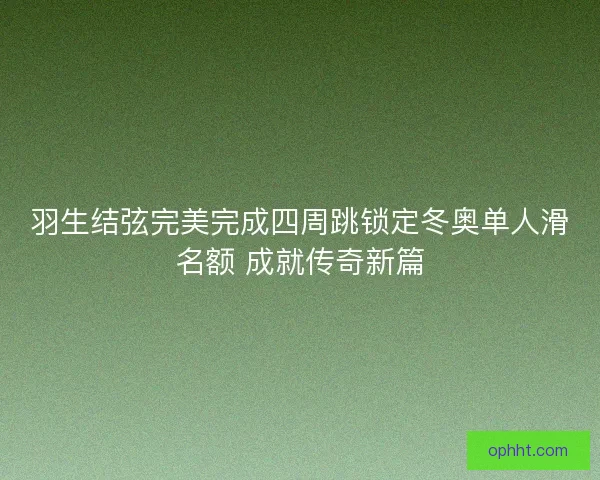 羽生结弦完美完成四周跳锁定冬奥单人滑名额 成就传奇新篇