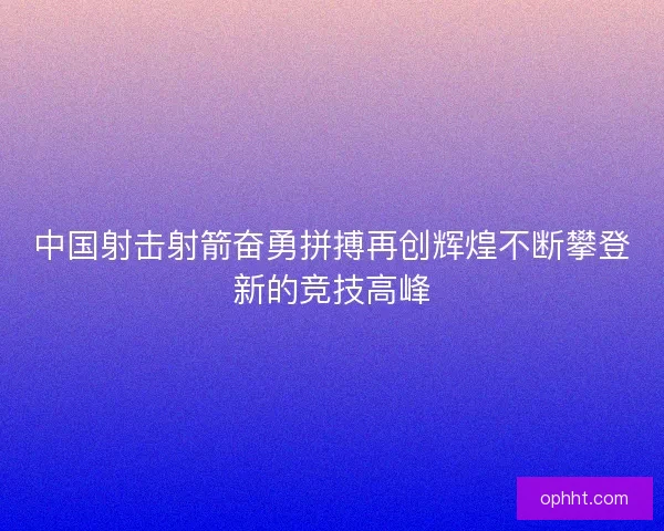 中国射击射箭奋勇拼搏再创辉煌不断攀登新的竞技高峰