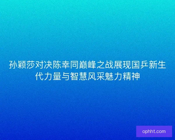 孙颖莎对决陈幸同巅峰之战展现国乒新生代力量与智慧风采魅力精神