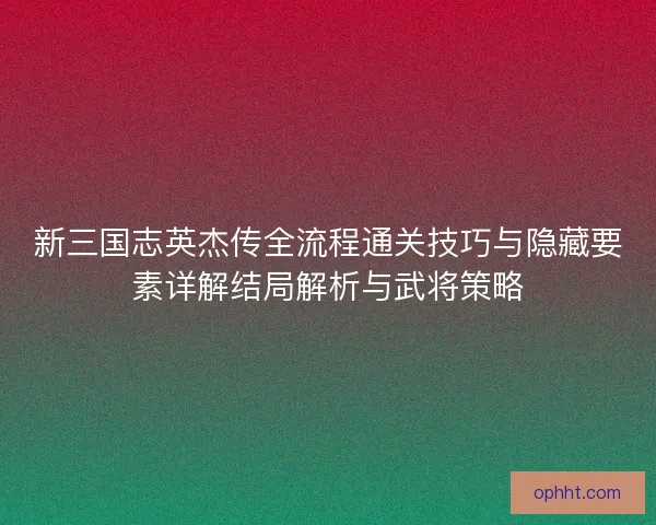 新三国志英杰传全流程通关技巧与隐藏要素详解结局解析与武将策略