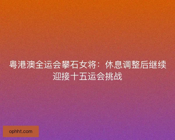 粤港澳全运会攀石女将：休息调整后继续迎接十五运会挑战