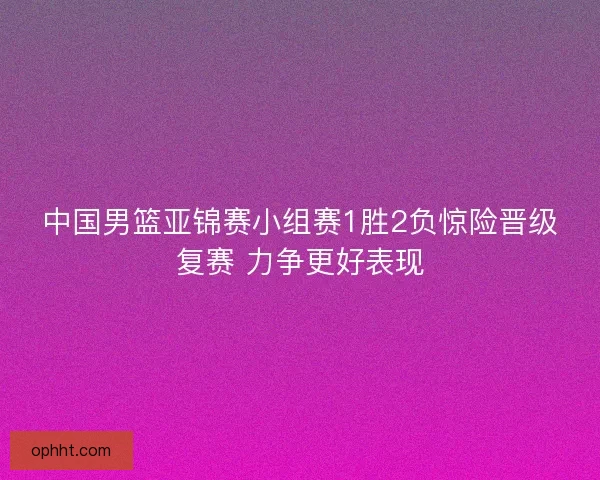 中国男篮亚锦赛小组赛1胜2负惊险晋级复赛 力争更好表现