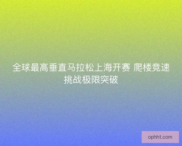 全球最高垂直马拉松上海开赛 爬楼竞速挑战极限突破