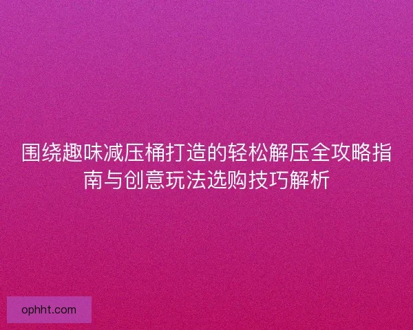 围绕趣味减压桶打造的轻松解压全攻略指南与创意玩法选购技巧解析