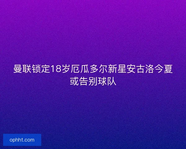 曼联锁定18岁厄瓜多尔新星安古洛今夏或告别球队