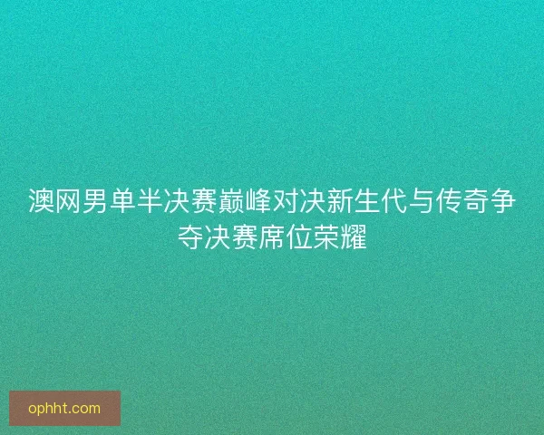 澳网男单半决赛巅峰对决新生代与传奇争夺决赛席位荣耀