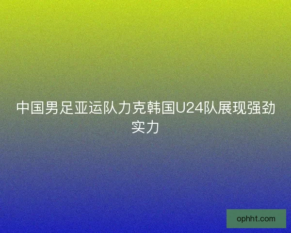中国男足亚运队力克韩国U24队展现强劲实力