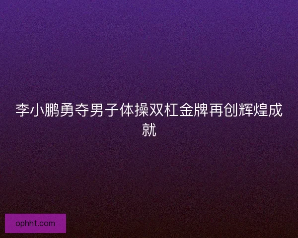 李小鹏勇夺男子体操双杠金牌再创辉煌成就