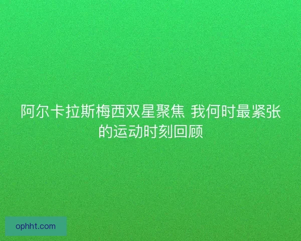 阿尔卡拉斯梅西双星聚焦 我何时最紧张的运动时刻回顾