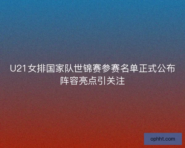 U21女排国家队世锦赛参赛名单正式公布阵容亮点引关注