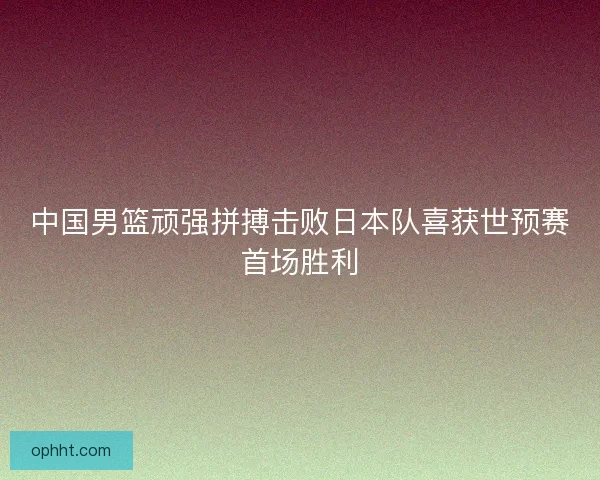 中国男篮顽强拼搏击败日本队喜获世预赛首场胜利