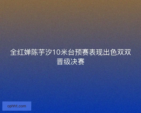 全红婵陈芋汐10米台预赛表现出色双双晋级决赛