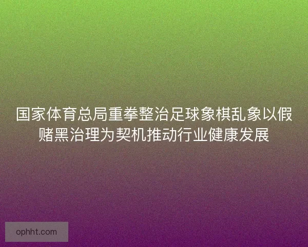 国家体育总局重拳整治足球象棋乱象以假赌黑治理为契机推动行业健康发展
