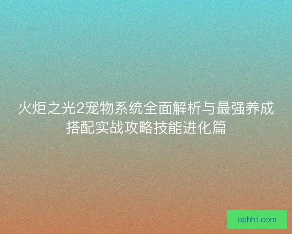 火炬之光2宠物系统全面解析与最强养成搭配实战攻略技能进化篇