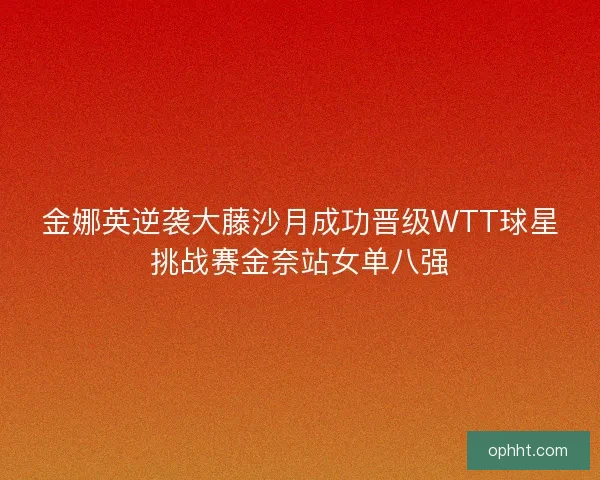 金娜英逆袭大藤沙月成功晋级WTT球星挑战赛金奈站女单八强